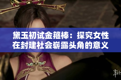 黛玉初试金箍棒：探究女性在封建社会崭露头角的意义