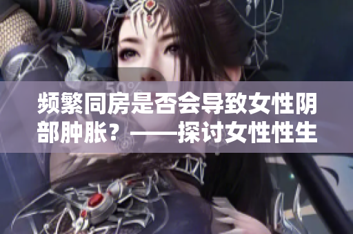 频繁同房是否会导致女性阴部肿胀？——探讨女性性生活对身体的影响