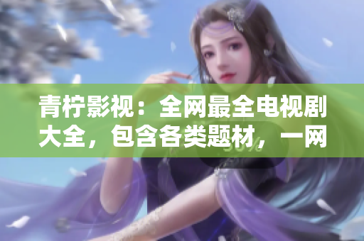 青柠影视：全网最全电视剧大全，包含各类题材，一网打尽！
