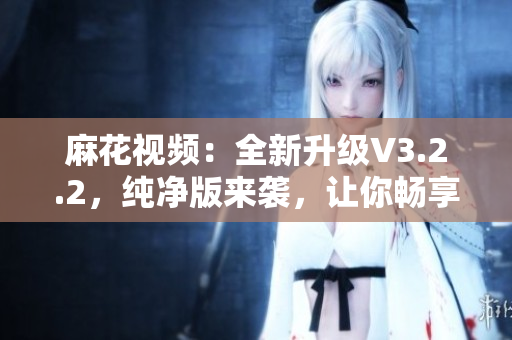麻花视频：全新升级V3.2.2，纯净版来袭，让你畅享影音新体验！