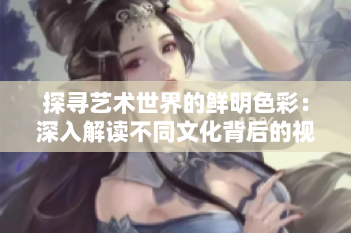 探寻艺术世界的鲜明色彩：深入解读不同文化背后的视觉之美