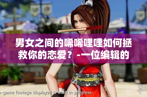 男女之间的唏唏哩哩如何拯救你的恋爱?-一位编辑的个人经验分享