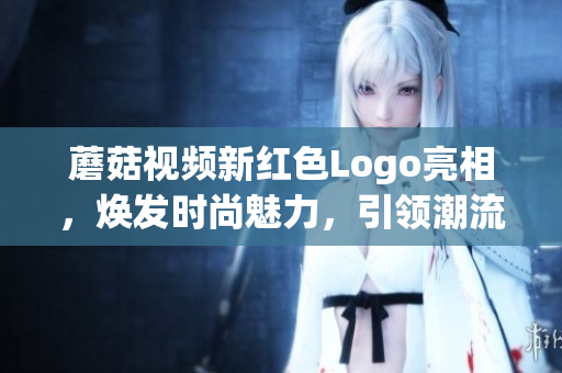 蘑菇视频新红色Logo亮相,焕发时尚魅力,引领潮流风向!