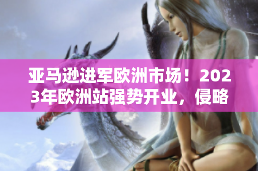 亚马逊进军欧洲市场!2023年欧洲站强势开业,侵略式营销再掀消费浪潮