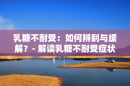 乳糖不耐受:如何辨别与缓解?- 解读乳糖不耐受症状与治疗