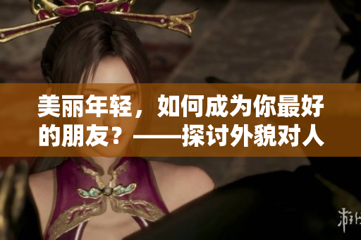 美丽年轻，如何成为你最好的朋友？——探讨外貌对人际关系的影响