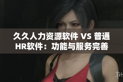 久久人力资源软件 VS 普通HR软件：功能与服务完善度对比