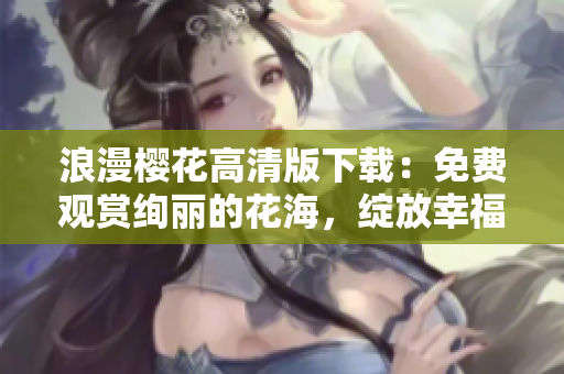 浪漫樱花高清版下载：免费观赏绚丽的花海，绽放幸福与浪漫！