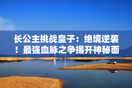 长公主挑战皇子：绝境逆袭！最强血脉之争揭开神秘面纱！