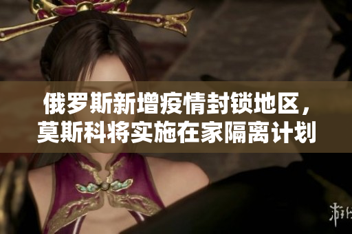 俄罗斯新增疫情封锁地区，莫斯科将实施在家隔离计划