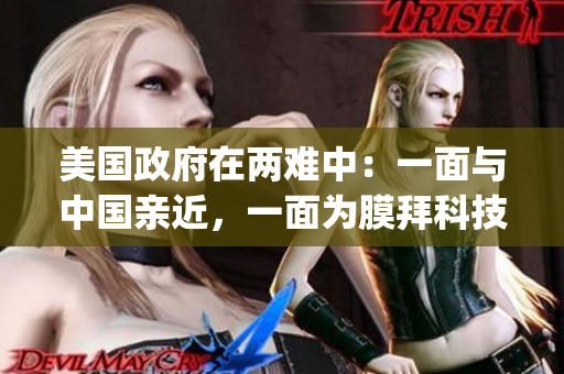美国政府在两难中：一面与中国亲近，一面为膜拜科技提高警惕。(1)