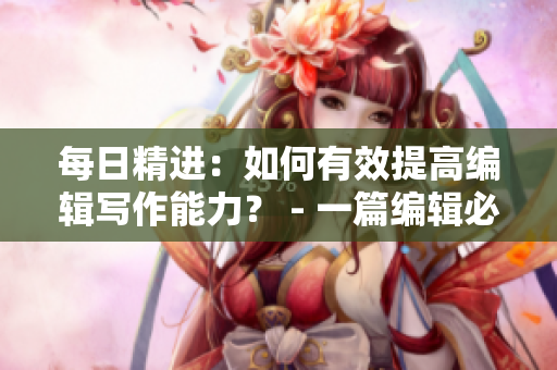 每日精进：如何有效提高编辑写作能力？ - 一篇编辑必读的实用指南