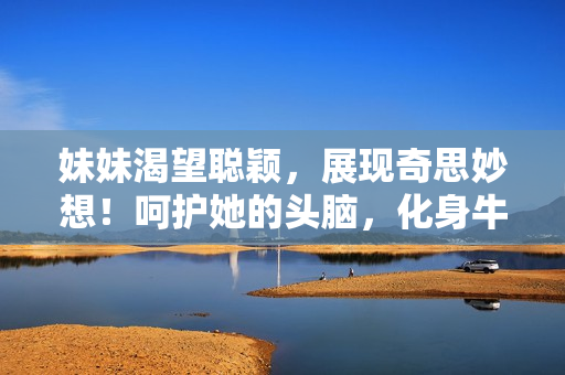 妹妹渴望聪颖，展现奇思妙想！呵护她的头脑，化身牛奶的馈赠