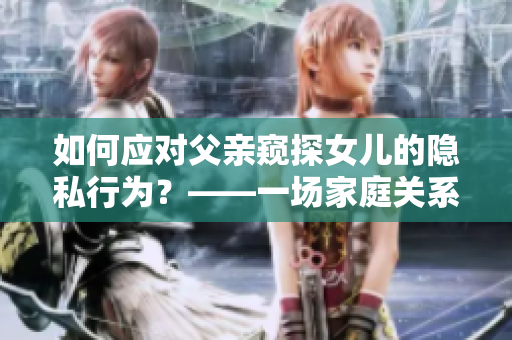 如何应对父亲窥探女儿的隐私行为？——一场家庭关系的思考与重构
