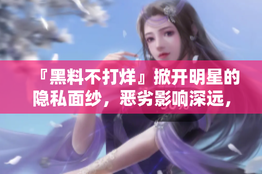 『黑料不打烊』掀开明星的隐私面纱，恶劣影响深远，如何自我保护？