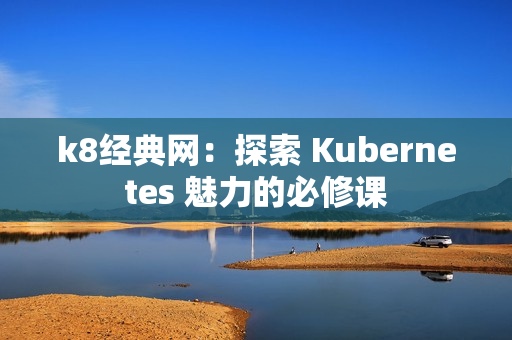 k8经典网：探索 Kubernetes 魅力的必修课