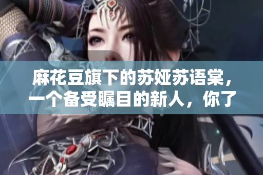 麻花豆旗下的苏娅苏语棠，一个备受瞩目的新人，你了解吗？