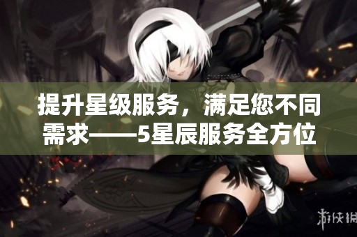 提升星级服务，满足您不同需求——5星辰服务全方位升级