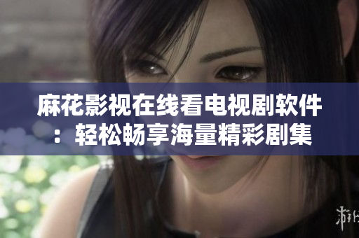 麻花影视在线看电视剧软件：轻松畅享海量精彩剧集