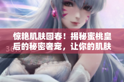 惊艳肌肤回春！揭秘蜜桃皇后的秘密奢宠，让你的肌肤紧致如初