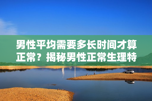 男性平均需要多长时间才算正常？揭秘男性正常生理特征的时间范围！