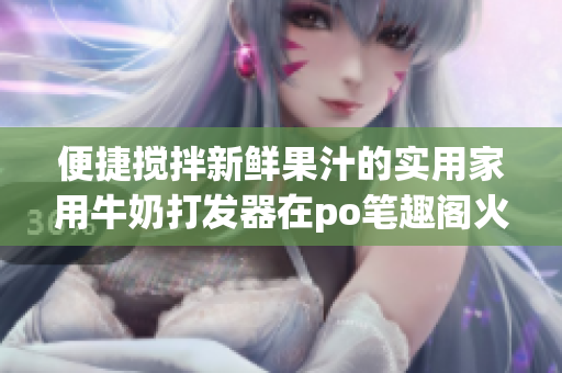 便捷搅拌新鲜果汁的实用家用牛奶打发器在po笔趣阁火爆热销