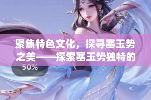 聚焦特色文化，探寻塞玉势之美——探索塞玉势独特的历史文化(1)