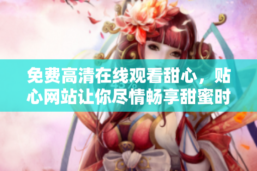 免费高清在线观看甜心，贴心网站让你尽情畅享甜蜜时光