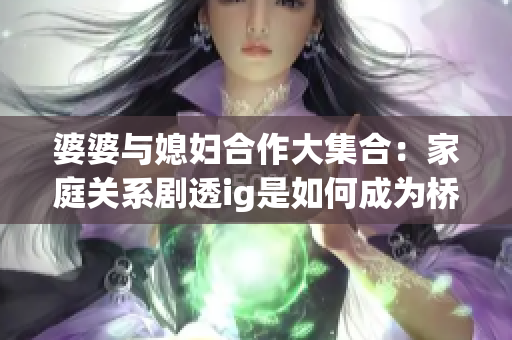 婆婆与媳妇合作大集合：家庭关系剧透ig是如何成为桥梁