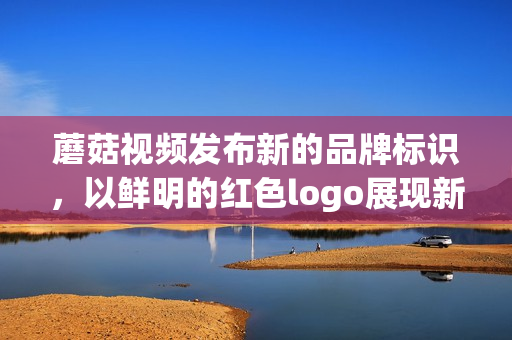 蘑菇视频发布新的品牌标识，以鲜明的红色logo展现新活力(1)