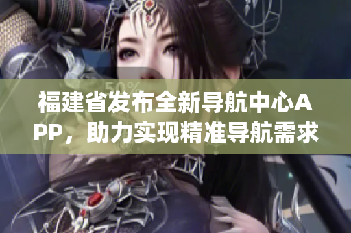 福建省发布全新导航中心APP，助力实现精准导航需求(1)