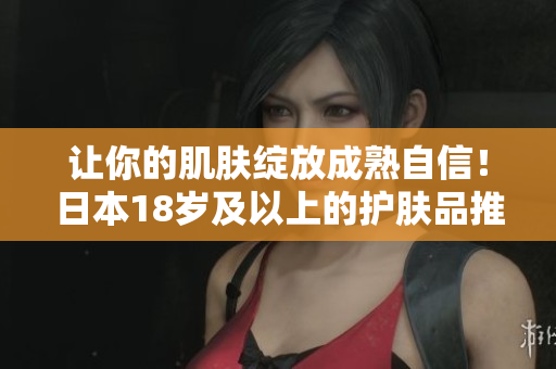 让你的肌肤绽放成熟自信！日本18岁及以上的护肤品推荐