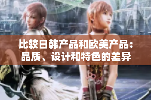 比较日韩产品和欧美产品：品质、设计和特色的差异