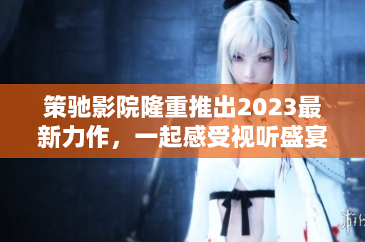 策驰影院隆重推出2023最新力作，一起感受视听盛宴