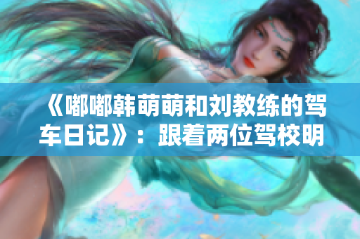 《嘟嘟韩萌萌和刘教练的驾车日记》：跟着两位驾校明星，轻松学车！
