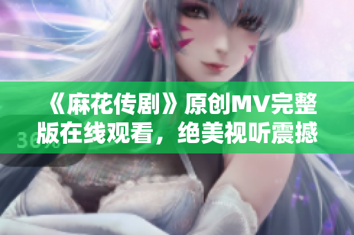 《麻花传剧》原创MV完整版在线观看，绝美视听震撼呈现
