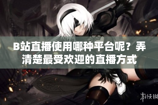 B站直播使用哪种平台呢？弄清楚最受欢迎的直播方式