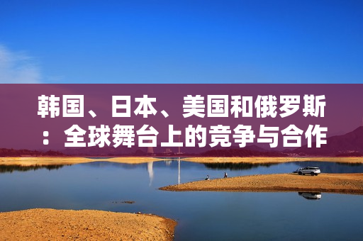 韩国、日本、美国和俄罗斯：全球舞台上的竞争与合作