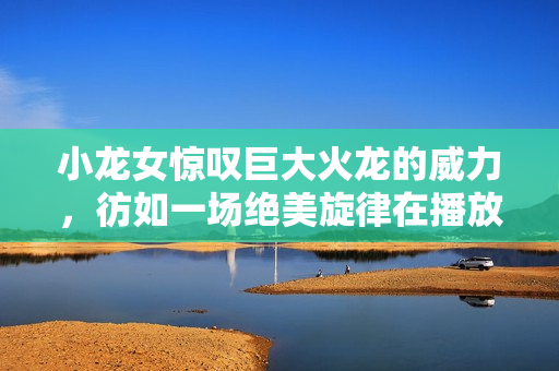 小龙女惊叹巨大火龙的威力，彷如一场绝美旋律在播放