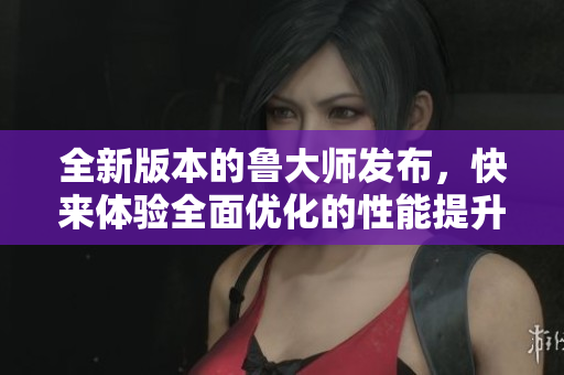 全新版本的鲁大师发布，快来体验全面优化的性能提升和功能升级