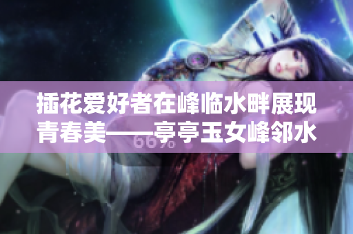 插花爱好者在峰临水畔展现青春美——亭亭玉女峰邻水插花自驾游