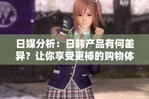 日媒分析：日韩产品有何差异？让你享受更棒的购物体验！