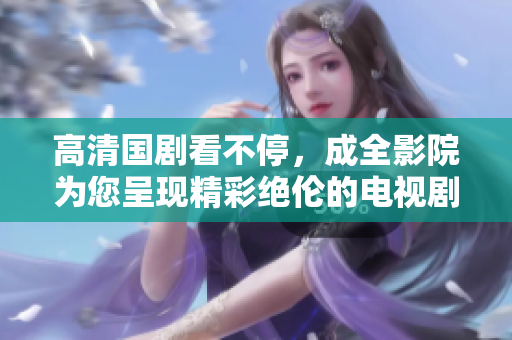 高清国剧看不停，成全影院为您呈现精彩绝伦的电视剧在线观看！