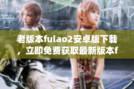老版本fulao2安卓版下载，立即免费获取最新版本fulao2安卓版(1)