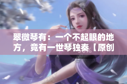 翠微琴有：一个不起眼的地方，竟有一世琴独奏【原创手抄稿】
