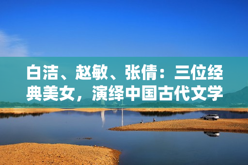白洁、赵敏、张倩：三位经典美女，演绎中国古代文学佳作