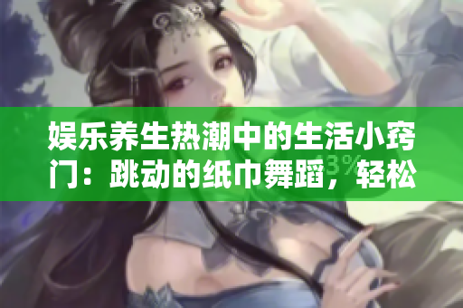 娱乐养生热潮中的生活小窍门：跳动的纸巾舞蹈，轻松抒发情感！