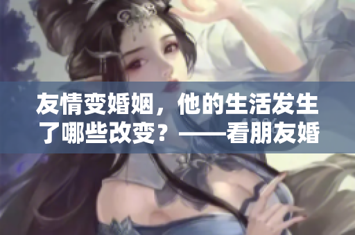 友情变婚姻，他的生活发生了哪些改变？——看朋友婚后的新生活