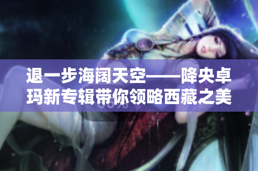 退一步海阔天空——降央卓玛新专辑带你领略西藏之美