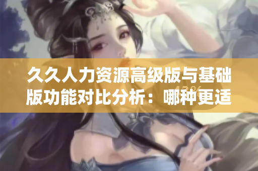 久久人力资源高级版与基础版功能对比分析：哪种更适合您的企业？(1)